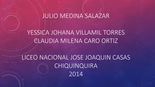 JULIO MEDINA SALAZAR 
YESSICA JOHANA VILLAMIL TORRES 
CLAUDIA MILENA CARO ORTIZ 
LICEO NACIONAL JOSE JOAQUIN CASAS 
CHIQUINQUIRA 
2014 
 