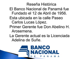 Reseña Histórica
El Banco Nacional de Panamá fue
 Fundado el 12 de Abril de 1956.
Esta ubicada en la calle Paseo
 Carlos Lucas López.
Primer Gerente fue Don Abelino H.
 Arosemena.
La Gerente actual es la Licenciada
 Adelina de Suñe.
 
