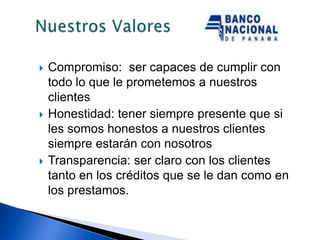    Compromiso: ser capaces de cumplir con
    todo lo que le prometemos a nuestros
    clientes
   Honestidad: tener siempre presente que si
    les somos honestos a nuestros clientes
    siempre estarán con nosotros
   Transparencia: ser claro con los clientes
    tanto en los créditos que se le dan como en
    los prestamos.
 