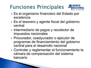    Es el organismo financiero del Estado por
    excelencia
   Es el tesorero y agente fiscal del gobierno
    central
   Intermediario de pagos y recolector de
    impuestos nacionales
   Procurador, coadyuvador o ejecutor de
    programas de financiamiento del gobierno
    central para el desarrollo nacional
   Controlar y reglamentar el funcionamiento la
    cámara de compensación del sistema
    bancario
 