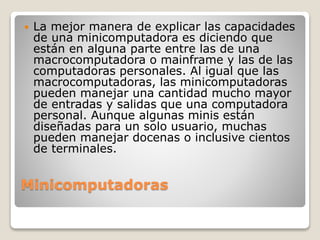 Minicomputadoras
 La mejor manera de explicar las capacidades
de una minicomputadora es diciendo que
están en alguna parte entre las de una
macrocomputadora o mainframe y las de las
computadoras personales. Al igual que las
macrocomputadoras, las minicomputadoras
pueden manejar una cantidad mucho mayor
de entradas y salidas que una computadora
personal. Aunque algunas minis están
diseñadas para un solo usuario, muchas
pueden manejar docenas o inclusive cientos
de terminales.
 