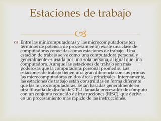 
 Entre las minicomputadoras y las microcomputadoras (en
términos de potencia de procesamiento) existe una clase de
computadoras conocidas como estaciones de trabajo . Una
estación de trabajo se ve como una computadora personal y
generalmente es usada por una sola persona, al igual que una
computadora. Aunque las estaciones de trabajo son más
poderosas que la computadora personal promedio. Las
estaciones de trabajo tienen una gran diferencia con sus primas
las microcomputadoras en dos áreas principales. Internamente,
las estaciones de trabajo están construidas en forma diferente
que las microcomputadoras. Están basadas generalmente en
otra filosofía de diseño de CPU llamada procesador de cómputo
con un conjunto reducido de instrucciones (RISC), que deriva
en un procesamiento más rápido de las instrucciones.
Estaciones de trabajo
 