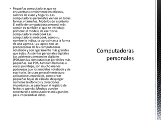  Pequeñas computadoras que se
encuentran comúnmente en oficinas,
salones de clase y hogares. Las
computadoras personales vienen en todas
formas y tamaños. Modelos de escritorio
El estilo de computadora personal más
común es también el que se introdujo
primero: el modelo de escritorio.
computadoras notebook Las
computadoras notebook, como su
nombre lo indica, se aproximan a la forma
de una agenda. Las laptop son las
predecesoras de las computadoras
notebook y son ligeramente más grandes
que éstas. Asistentes personales digitales
Los asistentes personales digitales
(PDA)son las computadoras portátiles más
pequeñas. Las PDA, también llamadas a
veces palmtops, son mucho menos
poderosas que los modelos notebook y de
escritorio. Se usan generalmente para
aplicaciones especiales, como crear
pequeñas hojas de cálculo, desplegar
números telefónicos y direcciones
importantes, o para llevar el registro de
fechas y agenda. Muchas pueden
conectarse a computadoras más grandes
para intercambiar datos.
 