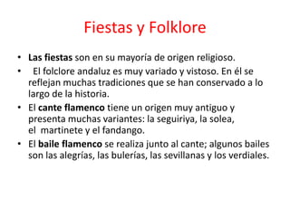 Fiestas y Folklore
• Las fiestas son en su mayoría de origen religioso.
• El folclore andaluz es muy variado y vistoso. En él se
  reflejan muchas tradiciones que se han conservado a lo
  largo de la historia.
• El cante flamenco tiene un origen muy antiguo y
  presenta muchas variantes: la seguiriya, la solea,
  el martinete y el fandango.
• El baile flamenco se realiza junto al cante; algunos bailes
  son las alegrías, las bulerías, las sevillanas y los verdiales.
 
