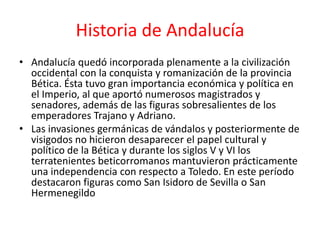Historia de Andalucía
• Andalucía quedó incorporada plenamente a la civilización
  occidental con la conquista y romanización de la provincia
  Bética. Ésta tuvo gran importancia económica y política en
  el Imperio, al que aportó numerosos magistrados y
  senadores, además de las figuras sobresalientes de los
  emperadores Trajano y Adriano.
• Las invasiones germánicas de vándalos y posteriormente de
  visigodos no hicieron desaparecer el papel cultural y
  político de la Bética y durante los siglos V y VI los
  terratenientes beticorromanos mantuvieron prácticamente
  una independencia con respecto a Toledo. En este período
  destacaron figuras como San Isidoro de Sevilla o San
  Hermenegildo
 