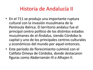 Historia de Andalucía II
• En el 711 se produjo una importante ruptura
  cultural con la invasión musulmana de la
  Península Ibérica. El territorio andaluz fue el
  principal centro político de los distintos estados
  musulmanes de al-Ándalus, siendo Córdoba la
  capital y uno de los principales centros culturales
  y económicos del mundo por aquel entonces.
• Este período de florecimiento culminó con el
  Califato Omeya de Córdoba, donde destacaron
  figuras como Abderramán III o Alhajen II.
 