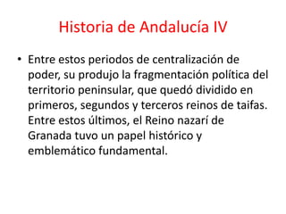 Historia de Andalucía IV
• Entre estos periodos de centralización de
  poder, su produjo la fragmentación política del
  territorio peninsular, que quedó dividido en
  primeros, segundos y terceros reinos de taifas.
  Entre estos últimos, el Reino nazarí de
  Granada tuvo un papel histórico y
  emblemático fundamental.
 