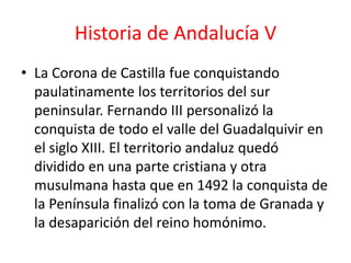 Historia de Andalucía V
• La Corona de Castilla fue conquistando
  paulatinamente los territorios del sur
  peninsular. Fernando III personalizó la
  conquista de todo el valle del Guadalquivir en
  el siglo XIII. El territorio andaluz quedó
  dividido en una parte cristiana y otra
  musulmana hasta que en 1492 la conquista de
  la Península finalizó con la toma de Granada y
  la desaparición del reino homónimo.
 