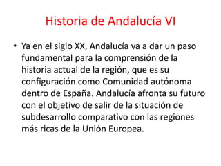 Historia de Andalucía VI
• Ya en el siglo XX, Andalucía va a dar un paso
  fundamental para la comprensión de la
  historia actual de la región, que es su
  configuración como Comunidad autónoma
  dentro de España. Andalucía afronta su futuro
  con el objetivo de salir de la situación de
  subdesarrollo comparativo con las regiones
  más ricas de la Unión Europea.
 