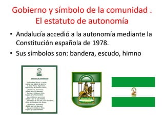Gobierno y símbolo de la comunidad .
     El estatuto de autonomía
• Andalucía accedió a la autonomía mediante la
  Constitución española de 1978.
• Sus símbolos son: bandera, escudo, himno
 