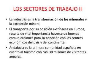 LOS SECTORES DE TRABAJO II
• La industria es la transformación de los minerales y
  la extracción minera.
• El transporte por su posición extrínseca en Europa,
  resulta de vital importancia hacerse de buenas
  comunicaciones para su conexión con los centros
  económicos del país y del continente.
• Andalucía es la primera comunidad española en
  cuanto al turismo con casi 30 millones de visitantes
  anuales.
 