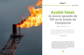 32 33
Ayatsil-Tekel,
la nueva apuesta de
PEP en la Sonda de
Campeche
REPORTAJE
Por: Daniela Loredo
El pasado 23 de junio se conmemoraron 35 años de
haber comenzado la producción comercial en Cantarell, un
yacimiento de petróleo mexicano -localizado frente a las
costas del estado de Campeche, a 90 km al norte de Ciudad
del Carmen y con un área de 134 km2- que hasta hace una
década su producción petrolera representaba 63 por ciento
del total de la plataforma de producción.
#PEMEX #CANTARELL #PEP
Con el fin de mantener la producción de crudo pesado en la
RegiónMarinaNoreste,PetróleosMexicanospretendeconstruir
un nuevo campo petrolero que –en caso de ser necesario-
remplace a Ku-Maloob-Zaap tal y como en su momento lo hizo
éste con Cantarell.
 
