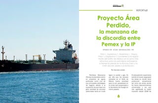 44 45
REPORTAJE
Proyecto Área
Perdido,
la manzana de
la discordia entre
Pemex y la IP
Por Daniela Loredo
#PEMEX #IP #CNH #RONDACERO #IP
Trión-1, Supremus-1, Maximino-1, Vespa,
Pep-1 y Exploratus-1 convierten a la región
Norte del Golfo de México en la zona más
atractiva para las petroleras extranjeras
si Pemex la pierde en la Ronda Cero y la
CNH decide abrirla a la licitación.
Petróleos Mexicanos
(Pemex) ha decidido invertir
en proyectos de aguas
profundas como una de
sus principales estrategias
de negocio debido a la
suposición de que haya una
gran cantidad de recursos
potenciales tanto en crudo
ligero (o aceite) y gas. Es
por ello que los campos
ubicados en el Golfo de
México fueron prioridad
para la aún paraestatal en
la ronda cero presentada a
la Secretaría de Energía en
marzo pasado.
Enestapetición,lapetrolera
solicitó le fueran asignadas
las áreas en donde tiene
producción actualmente
así como las zonas donde
ha hecho descubrimientos
comerciales y los que
han significado la mayor
inversión desde 2008 de
 