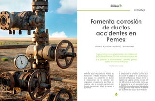 52 53
REPORTAJE
Fomenta corrosión
de ductos
accidentes en
Pemex
El poco mantenimiento proporcionado a las instalaciones
de Petróleos Mexicanos (Pemex), particularmente a su red
de ductos, ha culminado en serios accidentes que afectan
a la población, al medioambiente, y además, generan
pérdidas económicas millonarias.
Por Daniela Loredo
#PEMEX #CUZAGNE #ULTRATEC #FUGASPEMEX
La premisa anterior se ratifica con un
informe de la Procuraduría Federal de
Protección al Medio Ambiente (Profepa)
que asegura los accidentes en ductos
e instalaciones de la petrolera son
originados principalmente por fallas en
material y por la corrosión, así como por
tomas clandestinas, fallas de equipo y
humanas.
Si hemos de poner un ejemplo que ilustre
lo anterior está el siniestro ocurrido el 27
de octubre de 2013 en el pozo Terra 123
localizado en Nacajuca, Tabasco donde se
registró una fuga de petróleo ubicada a 5
mil 100 metros de profundidad, hecho que
le hizo perder a la aún paraestatal cerca
de 110 mil dólares diarios por la queda del
curdo y gas más siete millones de dólares
por la pérdida del equipo de perforación.
 