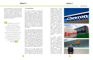 64 65
REPORTAJE
siendo propiedad de la nación. Ante este
panorama, la industria mexicana deberá
explotar el alto potencial para generar
recursos energéticos propios tanto en
el terreno del gas convencional y no
convencional como en el del petróleo con
el apoyo de la IP o de firmas extranjeras
que anteriormente participaban solo como
prestadores de servicios.
“
”
En México el 70 %
de los recursos
prospectivos totales
corresponden a no
convencionales y
aguas profundas, por
lo que constituyen
el próximo paso en
la evolución técnica
y estratégica de
Pemex
A la expectativa
Tal y como se señaló, la discusión que
se sostiene en el Palacio Legislativo
determinará las condiciones en que los
nuevos participantes se involucrarán en el
sector energético mexicano, no obstante,
algunas petroleras como Exxon Mobil Corp,
Stat Oil, Chevron, BP (British Petroleum),
Pacific Rubiales, Repsol y Royal Dutch
Shell han dejado ver su interés en ser parte
de esta etapa de cambios para Petróleos
Mexicanos (Pemex) y para la Comisión
Federal de Electricidad (CFE) donde
generar valor y convertirse en Empresas
Productivas del Estado, son dos de sus
prioridades.
En el caso de la gigante estadounidense
Exxon Mobil, William Colton vicepresidente
deplanificaciónestratégicadelacompañía
declaró en una conferencia remota a
finales de 2013 que “la apertura del
sector petrolero de México a la inversión
extranjera podría ser beneficiosa para
todos los involucrados, en tanto, Tim Cutt,
jefe de recursos petroleros del gigante de
las materias primas BHP Billiton aceptó
estar al pendiente de las reformas en
México porque tanto el esquisto de Eagle
Ford, la cuenca Permian en Texas y pozos
en la zona estadounidense del Golfo de
México lindan con la frontera mexicana”.
Chevron, por su parte, también tiene
razones para estar interesados ya que
los grandes descubrimientos de petróleo
los ha realizado en una capa de roca
bajo el golfo de México en territorio
estadounidense aunque
también abarca aguas
mexicanas. De acuerdo con
geólogos, se especula que
el lado mexicano podría
ser igual de prolífico que
el de Estados Unidos. Al
respecto, Kurt Glaubitz,
vocero de Chevron, dijo que
la reforma tiene “buenas
señales para nosotros y
el resto de las compañías
petroleras extranjeras”.
Otra empresa que ya
ha hecho declaraciones
sobre la iniciativa es
Pacific Rubials, Ronald
Patin, su CEO, explicó que
ya conocen a Pemex y
que si las condiciones de
una reforma les parecen
favorables, estarán en
México.
A nivel nacional,
empresarios pidieron al
Senado de la República
que la aprobación de
las leyes secundarias
garantice la apertura plena
del sector a la participación
de la IP en virtud de que
la reglamentación solo
permita asociaciones
exclusivamente para
Pemex y ésta tenga mayor
capacidad de generar
cambios con terceros. Por
el contrario, Juan Pablo
 