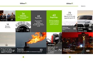 6 7
ÍNDICE
Foto del mes 13
14
Breves.
Nacionales
Breves internacionales.
EL BARCO DE REPSOL,
“AL BORDE DEL DESASTRE
AMBIENTAL” EN NAMIBIA
17
24
Infografía.
La cuenca de Burgos
en numeros
La Cantina del
Charro. 26
Reportaje.
Ayatsil-Tekel,
la nueva apuesta de PEP en la Sonda de Campeche
32
62
Reportaje.
Reforma energética:
¿La caja de Pandora
o el paso hacía el
repunte nacional?
82
Marketing.
Ejecución Estratégica
Parte V 106
Estilo de vida.
Porsche
Cayenne 2014
Destinos.
Ciudad de México 100
44
Reportaje.
Proyecto Área
Perdido,
la manzana de la
discordia entre Pemex
y la IP
Reportaje.
DOS FUERA DE TRES
NO ESTA MAL
El nuevo sistema
RVM ofrece lo mejor
en seguridad y
disponibilidad
74
70
Columna.
México se la está
jugando (parte II)
 