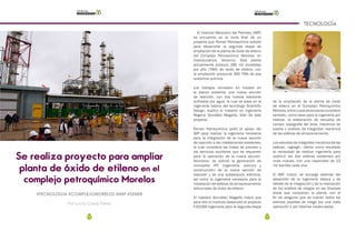 78 79
TECNOLOGÍA
Se realiza proyecto para ampliar
planta de óxido de etileno en el
complejo petroquímico Morelos
Por Lucia Casas Pérez
#TECNOLOGIA #COMPLEJOMORELOS #IMP #SENER
El Instituto Mexicano del Petróleo (IMP)
se encuentra en la recta final de un
proyecto que Pemex Petroquímica solicitó
para desarrollar la segunda etapa de
ampliación de la planta de óxido de etileno
del Complejo Petroquímico Morelos, en
Coatzacoalcos, Veracruz. Esta planta
actualmente produce 280 mil toneladas
por año (TMA) de óxido de etileno, con
la ampliación producirá 360 TMA de esa
sustancia química.
Los trabajos consisten en instalar en
la planta existente una nueva sección
de reacción, con dos nuevos reactores
enfriados por agua, la cual se basa en la
ingeniería básica del tecnólogo Scientific
Design, explicó el maestro en ingeniería
Rogerio González Magaña, líder de este
proyecto.
Pemex Petroquímica pidió el apoyo del
IMP para realizar la ingeniería necesaria
para la integración de la nueva sección
de reacción a las instalaciones existentes,
la cual considera las líneas de proceso y
los servicios auxiliares que se requieren
para la operación de la nueva sección.
Asimismo, se solicitó la generación de
conceptos IPC (ingeniería, procura y
construcción) de la nueva sección de
reacción y de una subestación eléctrica,
así como la ingeniería necesaria para la
instalación de esferas de almacenamiento
adicionales de óxido de etileno.
El maestro González Magaña indicó que
para ello el Instituto desarrolló el proyecto
F.60286 Ingeniería para la segunda etapa
de la ampliación de la planta de óxido
de etileno en el Complejo Petroquímico
Morelos,entrecuyosalcancesseconsideró
también, como base para la ingeniería por
realizar, la elaboración de estudios de
campo: topografía del área, mecánica de
suelos y análisis de integridad mecánica
de las esferas de almacenamiento.
Los estudios de integridad mecánica de las
esferas —agregó— dieron como resultado
la necesidad de realizar ingeniería para
sustituir las dos esferas existentes por
unas nuevas, con una capacidad de 12
mil barriles cada una.
El IMP, indicó, se encargó además del
desarrollo de la ingeniería básica y de
detalle de la integración y de la realización
de los análisis de riesgos en las diversas
áreas que componen la planta, con el
fin de asegurar que se cubran todos los
eventos posibles de riesgo por una mala
operación o por diseños inadecuados.
 