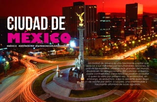 100 101
DESTINOS
#MÉXICO #DESTINOS #DF #PATRIMONIODELAHUMANIDAD
La ciudad de México es una fascinante capital que
seduce a sus visitantes con innumerables opciones. Es
una de las manchas urbanas más grandes del mundo,
dividida en 16 delegaciones y 300 colonias –o barrios-
cuyas contrastantes características podrían avasallar
a quien la visita por primera vez. Su enormidad, sin
embargo, es seductora, y eso lo advierte quien llega
de noche por avión: a sus pies, una interminable y
fascinante alfombra de luces aguarda.
 