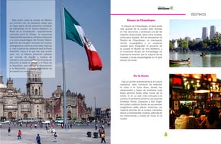 102 103
DESTINOS
Para quien visita la ciudad de México
por primera vez, es necesario saber que
la mayor parte de los atractivos turísticos
se concentran en el Centro Histórico: la
Plaza de la Constitución –popularmente
conocida como El Zócalo-, la imponente
CatedralMetropolitana,elPalacioNacional
y la zona arqueológica del Templo Mayor;
además de una gran cantidad de museos
albergados en casonas coloniales. Apenas
a unas cuadras de distancia está la Plaza
Garibaldi, meca a la que hay que acudir
para vivir el México profundo rodeado
por aromas de tequila y música de
mariachi. Una caminata de 20 minutos en
dirección al oeste te llevará a la Plaza de
la República, que alberga al Monumento
a la Revolución, en cuyo subterráneo se
encuentra su museo.
Bosque de Chapultepec
El bosque de Chapultepec, el área verde
más grande de la ciudad, está dividido
en tres secciones y constituye una de las
mayores atracciones, tanto para turistas,
como para locales. Ahí se encuentran el
Castillo de Chapultepec, un interesante
recinto museográfico y un excelente
mirador para fotografiar el poniente de
la ciudad; el Museo de Arte Moderno, y
el imponente Museo de Antropología. Es
importante recordar que la mayoría de los
museos y zonas arqueológicas en el país
cierran los lunes.
Por la Noche
Tras un primer acercamiento a la cultura
capitalina, será momento de extender
la visita a la Zona Rosa, donde hay
restaurantes y bares de ambiente cuya
fiesta termina hasta altas horas de la
noche. O, en un plan más enfocado a la
cultura y el ambiente bohemio, las colonias
Condesa, Roma, Coyoacán y San Ángel,
son polos turísticos donde se encuentran
acogedores cafés, plazas históricas, las
mejores librerías de la ciudad, mercados
típicos e interesantes museos, además de
los restaurantes y clubes de moda en la
ciudad.
 