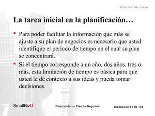 BOSQUEJO DEL CURSO

La tarea inicial en la planificación…
 Para poder facilitar la información que más se
ajuste a su plan de negocios es necesario que usted
identifique el período de tiempo en el cual su plan
se concentrará.
 Si el tiempo corresponde a un año, dos años, tres o
más, esta limitación de tiempo es básica para que
usted le dé contexto a sus ideas y pueda tomar
decisiones.
SmallBizU

™

Elaborando un Plan de Negocios

Diapositiva 10 de 193

 