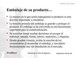 BOSQUEJO DEL CURSO

Embalaje de su producto…
 La manera en la que usted empaquetará su producto es otra
decisión importante a considerar.
 La función primaria del embalaje es guardar y proteger el
producto. El embalaje se ha convertido en una herramienta
importante para la comercialización.
 Se necesitan tomar muchas decisiones al escoger el
embalaje: tamaño, forma, colores, materiales, y etiquetas.
 Diseñe pruebas visuales, evalúe la reacción de los
consumidores al desarrollar el embalaje, y reevalúelo
frecuentemente una vez introducido en el mercado.
SmallBizU

™

Elaborando un Plan de Negocios

Diapositiva 100 de 193

 