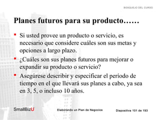 BOSQUEJO DEL CURSO

Planes futuros para su producto……
 Si usted provee un producto o servicio, es
necesario que considere cuáles son sus metas y
opciones a largo plazo.
 ¿Cuáles son sus planes futuros para mejorar o
expandir su producto o servicio?
 Asegúrese describir y especificar el período de
tiempo en el que llevará sus planes a cabo, ya sea
en 3, 5, o incluso 10 años.
SmallBizU

™

Elaborando un Plan de Negocios

Diapositiva 101 de 193

 
