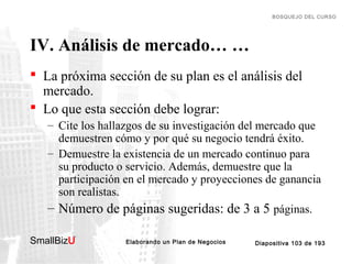 BOSQUEJO DEL CURSO

IV. Análisis de mercado… …
 La próxima sección de su plan es el análisis del
mercado.
 Lo que esta sección debe lograr:
– Cite los hallazgos de su investigación del mercado que
demuestren cómo y por qué su negocio tendrá éxito.
– Demuestre la existencia de un mercado continuo para
su producto o servicio. Además, demuestre que la
participación en el mercado y proyecciones de ganancia
son realistas.
– Número de páginas sugeridas: de 3 a 5 páginas.
SmallBizU

™

Elaborando un Plan de Negocios

Diapositiva 103 de 193

 