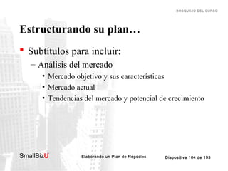 BOSQUEJO DEL CURSO

Estructurando su plan…
 Subtítulos para incluir:
– Análisis del mercado
• Mercado objetivo y sus características
• Mercado actual
• Tendencias del mercado y potencial de crecimiento

SmallBizU

™

Elaborando un Plan de Negocios

Diapositiva 104 de 193

 