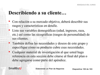 BOSQUEJO DEL CURSO

Describiendo a su cliente…
 Con relación a su mercado objetivo, deberá describir sus
rasgos y características en detalle.
 Liste sus variables demográficas (edad, ingresos, raza,
etc.) así como las sicográficas (rasgos de personalidad) de
sus clientes.
 También defina las necesidades y deseos de este grupo y
especifique cómo su producto cubre esas necesidades.
 Cualquier material de investigación al que usted haga
referencia en esta sección debe citarse al final del plan o
debe agregarse como parte del apéndice.
SmallBizU

™

Elaborando un Plan de Negocios

Diapositiva 106 de 193

 