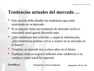 BOSQUEJO DEL CURSO

Tendencias actuales del mercado …
 Esta sección debe detallar las tendencias que están
ocurriendo en su mercado.
 Si su negocio tiene una tendencia de mercado cíclica o
estacional usted querrá discutirla aquí.
 ¿Qué tendencias han ocurrido; y según la información,
¿Qué tendencias podrían volver a ocurrir en su mercado en
el futuro?
 Visualice su mercado tres a cinco años en el futuro.
 Explique cómo su negocio utilizará estas tendencias a su
ventaja o cómo usted las superará.
SmallBizU

™

Elaborando un Plan de Negocios

Diapositiva 107 de 193

 