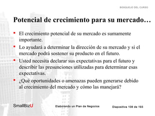 BOSQUEJO DEL CURSO

Potencial de crecimiento para su mercado…
 El crecimiento potencial de su mercado es sumamente
importante.
 Lo ayudará a determinar la dirección de su mercado y si el
mercado podrá sostener su producto en el futuro.
 Usted necesita declarar sus expectativas para el futuro y
describir las presunciones utilizadas para determinar esas
expectativas.
 ¿Qué oportunidades o amenazas pueden generarse debido
al crecimiento del mercado y cómo las manejará?

SmallBizU

™

Elaborando un Plan de Negocios

Diapositiva 108 de 193

 