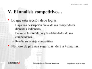 BOSQUEJO DEL CURSO

V. El análisis competitivo…
 Lo que esta sección debe lograr:
– Haga una descripción breve de sus competidores
directos e indirectos.
– Enumere las fortalezas y las debilidades de sus
competidores.
– Resalte su ventaja competitiva.

 Número de páginas sugeridas: de 2 a 4 páginas.

SmallBizU

™

Elaborando un Plan de Negocios

Diapositiva 109 de 193

 