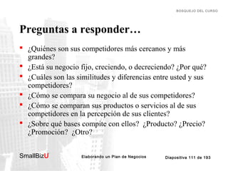 BOSQUEJO DEL CURSO

Preguntas a responder…
 ¿Quiénes son sus competidores más cercanos y más
grandes?
 ¿Está su negocio fijo, creciendo, o decreciendo? ¿Por qué?
 ¿Cuáles son las similitudes y diferencias entre usted y sus
competidores?
 ¿Cómo se compara su negocio al de sus competidores?
 ¿Cómo se comparan sus productos o servicios al de sus
competidores en la percepción de sus clientes?
 ¿Sobre qué bases compite con ellos? ¿Producto? ¿Precio?
¿Promoción? ¿Otro?
SmallBizU

™

Elaborando un Plan de Negocios

Diapositiva 111 de 193

 