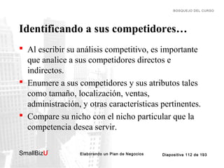 BOSQUEJO DEL CURSO

Identificando a sus competidores…
 Al escribir su análisis competitivo, es importante
que analice a sus competidores directos e
indirectos.
 Enumere a sus competidores y sus atributos tales
como tamaño, localización, ventas,
administración, y otras características pertinentes.
 Compare su nicho con el nicho particular que la
competencia desea servir.
SmallBizU

™

Elaborando un Plan de Negocios

Diapositiva 112 de 193

 