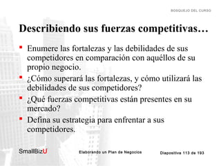 BOSQUEJO DEL CURSO

Describiendo sus fuerzas competitivas…
 Enumere las fortalezas y las debilidades de sus
competidores en comparación con aquéllos de su
propio negocio.
 ¿Cómo superará las fortalezas, y cómo utilizará las
debilidades de sus competidores?
 ¿Qué fuerzas competitivas están presentes en su
mercado?
 Defina su estrategia para enfrentar a sus
competidores.
SmallBizU

™

Elaborando un Plan de Negocios

Diapositiva 113 de 193

 