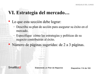 BOSQUEJO DEL CURSO

VI. Estrategia del mercado…
 Lo que esta sección debe lograr:
– Describa su plan de acción para asegurar su éxito en el
mercado.
– Especifique cómo las estrategias y políticas de su
negocio contribuirán al éxito.

 Número de páginas sugeridas: de 2 a 3 páginas.

SmallBizU

™

Elaborando un Plan de Negocios

Diapositiva 114 de 193

 