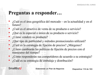 BOSQUEJO DEL CURSO

Preguntas a responder…
 ¿Cuál es el área geográfica del mercado – en la actualidad y en el
futuro?
 ¿Cuál es el atractivo de venta de su producto o servicio?
 ¿Qué es lo especial o único de su producto o servicio?
 ¿Cómo venderá su producto?
 ¿Qué tipo de publicidad y métodos promocionales utilizará?
 ¿Cuál es la estrategia de fijación de precios? ¿Márgenes?
 ¿Cómo cambiarán las políticas de fijación de precios con el
transcurso del tiempo?
 ¿Cómo responderán sus competidores de acuerdo a su estrategia?
 ¿Cuál es su estrategia de embalaje y distribución?
SmallBizU

™

Elaborando un Plan de Negocios

Diapositiva 116 de 193

 