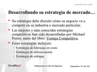 BOSQUEJO DEL CURSO

Desarrollando su estrategia de mercado…
 Su estrategia debe discutir cómo su negocio va a
competir en su industria o mercado particular.
 Las mejores y más conocidas estrategias
competitivas han sido desarrolladas por Michael
Porter, autor del libro: Ventaja Competitiva.
 Estas estrategias incluyen:
– Estrategia de liderazgo en costo
– Estrategia de diferenciación
– Estrategia de enfoque
SmallBizU

™

Elaborando un Plan de Negocios

Diapositiva 117 de 193

 