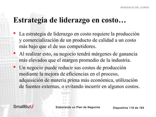 BOSQUEJO DEL CURSO

Estrategia de liderazgo en costo…
 La estrategia de liderazgo en costo requiere la producción
y comercialización de un producto de calidad a un costo
más bajo que el de sus competidores.
 Al realizar esto, su negocio tendrá márgenes de ganancia
más elevados que el margen promedio de la industria.
 Un negocio puede reducir sus costos de producción
mediante la mejora de eficiencias en el proceso,
adquisición de materia prima más económica, utilización
de fuentes externas, o evitando incurrir en algunos costos.

SmallBizU

™

Elaborando un Plan de Negocios

Diapositiva 118 de 193

 