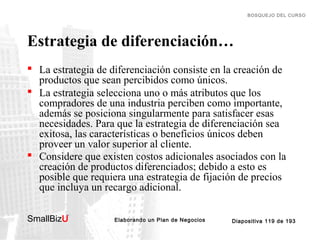 BOSQUEJO DEL CURSO

Estrategia de diferenciación…
 La estrategia de diferenciación consiste en la creación de
productos que sean percibidos como únicos.
 La estrategia selecciona uno o más atributos que los
compradores de una industria perciben como importante,
además se posiciona singularmente para satisfacer esas
necesidades. Para que la estrategia de diferenciación sea
exitosa, las características o beneficios únicos deben
proveer un valor superior al cliente.
 Considere que existen costos adicionales asociados con la
creación de productos diferenciados; debido a esto es
posible que requiera una estrategia de fijación de precios
que incluya un recargo adicional.
SmallBizU

™

Elaborando un Plan de Negocios

Diapositiva 119 de 193

 