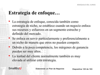 BOSQUEJO DEL CURSO

Estrategia de enfoque…
 La estrategia de enfoque, conocida también como
estrategia de nicho, se establece cuando un negocio enfoca
sus recursos y esfuerzos en un segmento estrecho y
definido del mercado.
 Se enfoca en servir particularmente y preferencialmente a
un nicho de manera que otros no pueden competir.
 Debido a la poca competencia, los márgenes de ganancia
pueden ser muy altos.
 La lealtad del cliente normalmente también es muy
elevada al utilizar esta estrategia.
SmallBizU

™

Elaborando un Plan de Negocios

Diapositiva 120 de 193

 