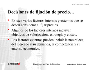 BOSQUEJO DEL CURSO

Decisiones de fijación de precio…
 Existen varios factores internos y externos que se
deben considerar al fijar precios.
 Algunos de los factores internos incluyen
objetivos de valorización, estrategia y costos.
 Los factores externos pueden incluir la naturaleza
del mercado y su demanda, la competencia y el
entorno económico.

SmallBizU

™

Elaborando un Plan de Negocios

Diapositiva 121 de 193

 