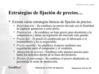 BOSQUEJO DEL CURSO

Estrategias de fijación de precios…
 Existen varias estrategias básicas de fijación de precios.
• Descremación – Se establece un precio elevado con la finalidad
de capturar ganancias a corto plazo.
• Penetración - Se establece un bajo precio para desalentar a la
competencia y atraer un segmento del mercado más grande.
• Precio fijo – El precio es establecido por el fabricante o el
intermediario y no es negociable.
• Precio variable - Se establece el precio mediante una
negociación entre el comprador y el vendedor.
• Alineación de precios - Establece sólo algunos precios para
todos los artículos dentro de la línea del producto.
• Precios al porcentaje – Se establece el precio añadiendo un
porcentaje al costo de producción.
SmallBizU

™

Elaborando un Plan de Negocios

Diapositiva 122 de 193

 