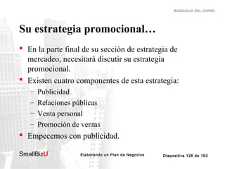 BOSQUEJO DEL CURSO

Su estrategia promocional…
 En la parte final de su sección de estrategia de
mercadeo, necesitará discutir su estrategia
promocional.
 Existen cuatro componentes de esta estrategia:
–
–
–
–

Publicidad
Relaciones públicas
Venta personal
Promoción de ventas

 Empecemos con publicidad.
SmallBizU

™

Elaborando un Plan de Negocios

Diapositiva 126 de 193

 