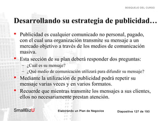 BOSQUEJO DEL CURSO

Desarrollando su estrategia de publicidad…
 Publicidad es cualquier comunicado no personal, pagado,
con el cual una organización transmite su mensaje a un
mercado objetivo a través de los medios de comunicación
masiva.
 Esta sección de su plan deberá responder dos preguntas:
– ¿Cuál es su mensaje?
– ¿Qué medio de comunicación utilizará para difundir su mensaje?

 Mediante la utilización de publicidad podrá repetir su
mensaje varias veces y en varios formatos.
 Recuerde que mientras transmite los mensajes a sus clientes,
ellos no necesariamente prestan atención.
SmallBizU

™

Elaborando un Plan de Negocios

Diapositiva 127 de 193

 