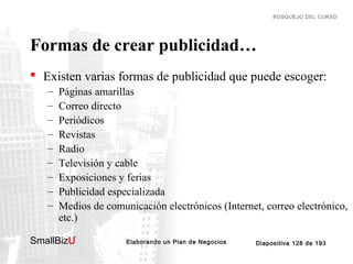 BOSQUEJO DEL CURSO

Formas de crear publicidad…
 Existen varias formas de publicidad que puede escoger:
–
–
–
–
–
–
–
–
–

Páginas amarillas
Correo directo
Periódicos
Revistas
Radio
Televisión y cable
Exposiciones y ferias
Publicidad especializada
Medios de comunicación electrónicos (Internet, correo electrónico,
etc.)

SmallBizU

™

Elaborando un Plan de Negocios

Diapositiva 128 de 193

 
