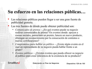 BOSQUEJO DEL CURSO

Su esfuerzo en las relaciones públicas…
 Las relaciones públicas pueden llegar a ser una gran fuente de
publicidad gratuita.
 Las tres fuentes de dónde puede obtener publicidad son:
• Comunicados de prensa – ¿En qué eventos puede su negocio
realizar comunicados de prensa? En eventos donde: apoyen a
causas sociales, patrocinen un premio, lancen un nuevo producto,
obtengan un reconocimiento por la consecución de contratos o
nuevas certificaciones?
• Compromisos para hablar en público – ¿Existe algún evento en el
cual un representante de su negocio pueda hablar frente a un
grupo?
• Eventos públicos – ¿Existen eventos que pueda ofrecer su negocio
al publico para crear conciencia de la existencia de su producto?
SmallBizU

™

Elaborando un Plan de Negocios

Diapositiva 129 de 193

 