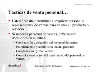 BOSQUEJO DEL CURSO

Tácticas de venta personal…
 Usted necesita determinar si requiere personal o
representantes de ventas para vender su producto o
servicio.
 Si necesita personal de ventas, debe tomar
decisiones en cuanto a:
–
–
–
–

Contratación y selección del personal de ventas
Entrenamiento y administración del personal
Compensación y motivación
Control y evaluación del rendimiento del personal de
ventas.

SmallBizU

™

Elaborando un Plan de Negocios

Diapositiva 130 de 193

 