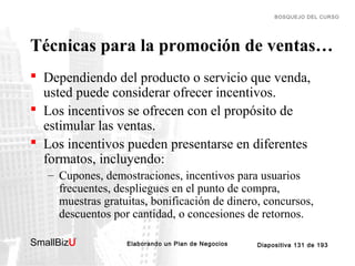 BOSQUEJO DEL CURSO

Técnicas para la promoción de ventas…
 Dependiendo del producto o servicio que venda,
usted puede considerar ofrecer incentivos.
 Los incentivos se ofrecen con el propósito de
estimular las ventas.
 Los incentivos pueden presentarse en diferentes
formatos, incluyendo:
– Cupones, demostraciones, incentivos para usuarios
frecuentes, despliegues en el punto de compra,
muestras gratuitas, bonificación de dinero, concursos,
descuentos por cantidad, o concesiones de retornos.
SmallBizU

™

Elaborando un Plan de Negocios

Diapositiva 131 de 193

 