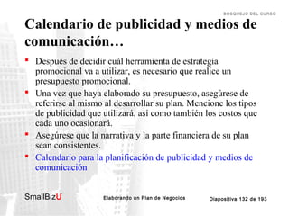BOSQUEJO DEL CURSO

Calendario de publicidad y medios de
comunicación…

 Después de decidir cuál herramienta de estrategia
promocional va a utilizar, es necesario que realice un
presupuesto promocional.
 Una vez que haya elaborado su presupuesto, asegúrese de
referirse al mismo al desarrollar su plan. Mencione los tipos
de publicidad que utilizará, así como también los costos que
cada uno ocasionará.
 Asegúrese que la narrativa y la parte financiera de su plan
sean consistentes.
 Calendario para la planificación de publicidad y medios de
comunicación
SmallBizU

™

Elaborando un Plan de Negocios

Diapositiva 132 de 193

 